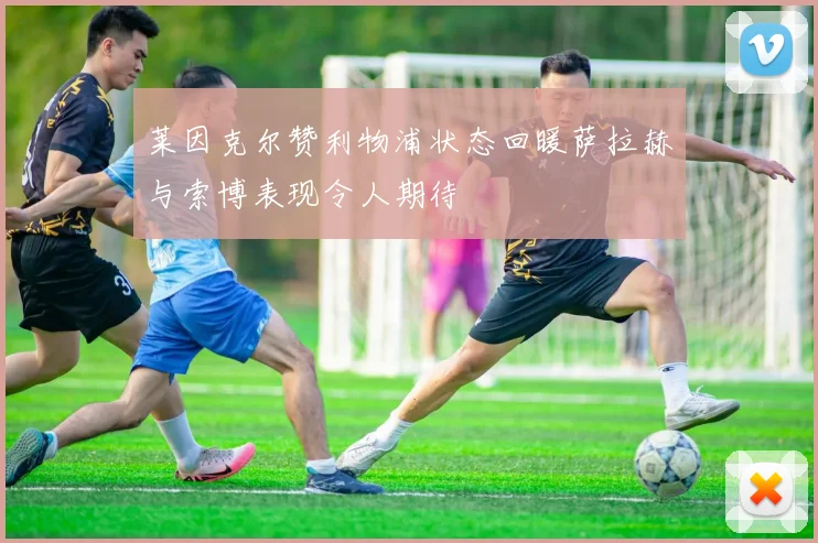 莱因克尔赞利物浦状态回暖萨拉赫与索博表现令人期待