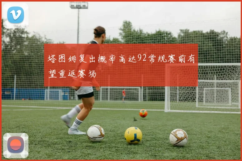 塔图姆复出概率高达92常规赛前有望重返赛场