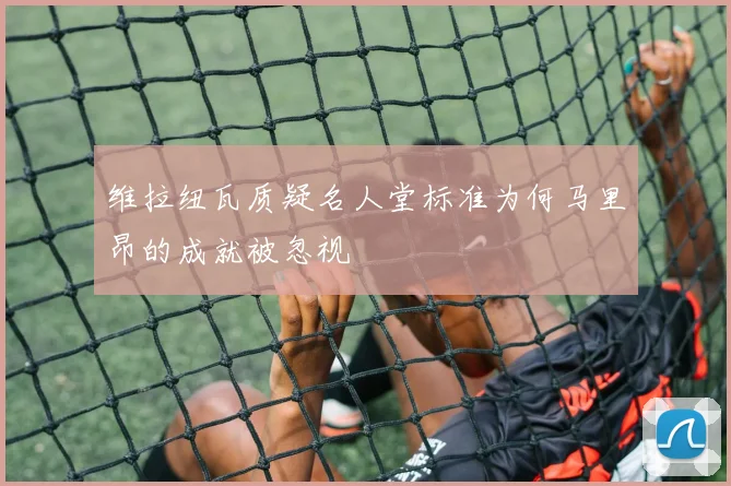 维拉纽瓦质疑名人堂标准为何马里昂的成就被忽视