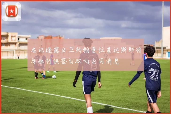 名记透露分卫约翰普拉基达斯即将与独行侠签订双向合同消息