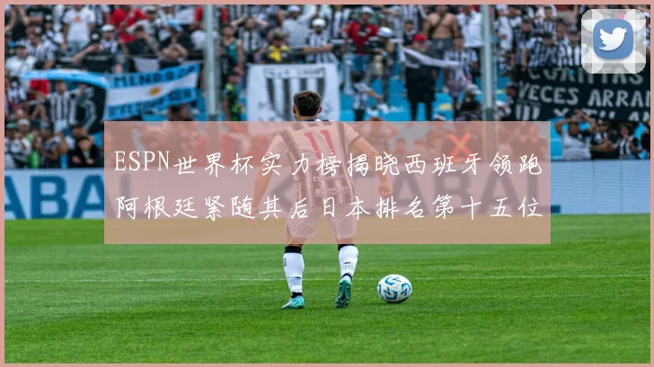 ESPN世界杯实力榜揭晓西班牙领跑阿根廷紧随其后日本排名第十五位