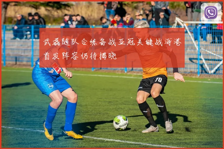 武磊随队合练备战亚冠关键战海港首发阵容仍待揭晓