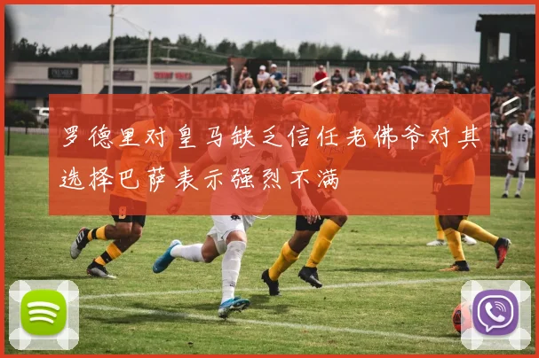 罗德里对皇马缺乏信任老佛爷对其选择巴萨表示强烈不满