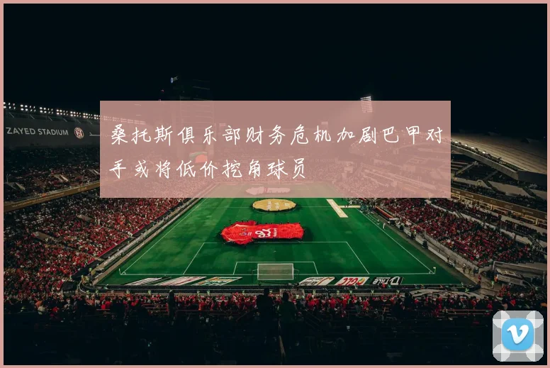 桑托斯俱乐部财务危机加剧巴甲对手或将低价挖角球员