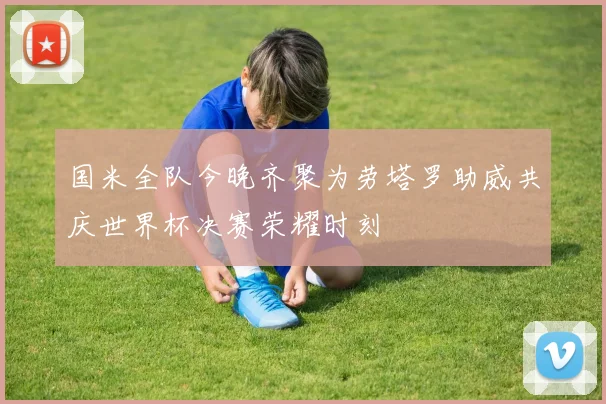 国米全队今晚齐聚为劳塔罗助威共庆世界杯决赛荣耀时刻