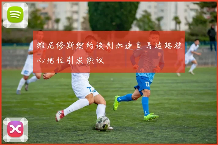 维尼修斯续约谈判加速皇马边路核心地位引发热议