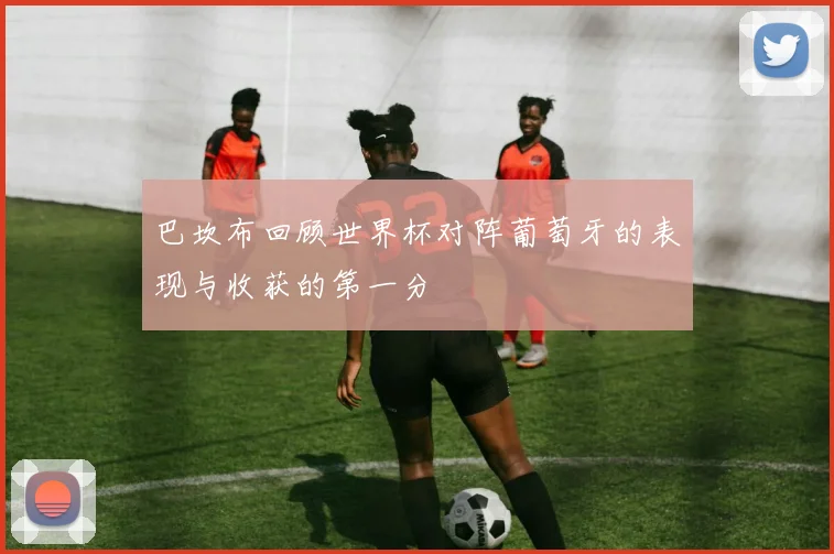 巴坎布回顾世界杯对阵葡萄牙的表现与收获的第一分