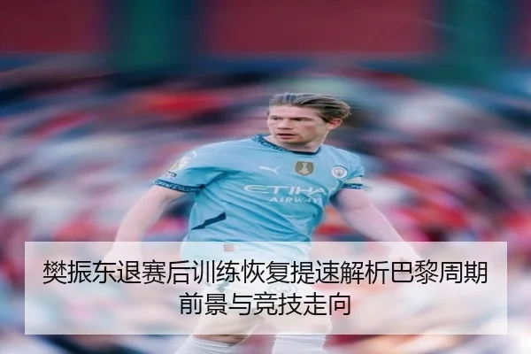 樊振东退赛后训练恢复提速解析巴黎周期前景与竞技走向