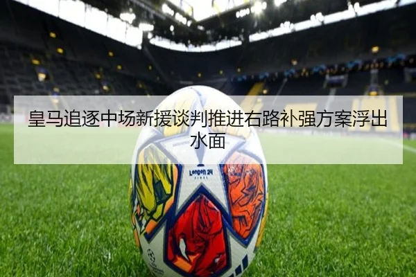 皇马追逐中场新援谈判推进右路补强方案浮出水面