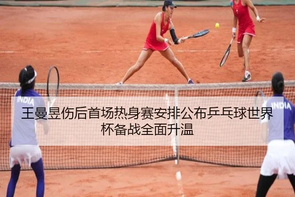 王曼昱伤后首场热身赛安排公布乒乓球世界杯备战全面升温