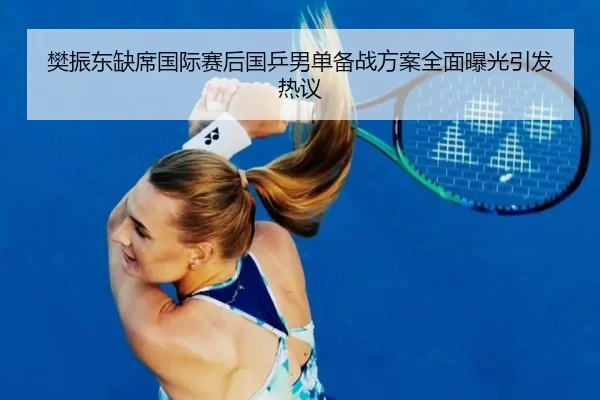 樊振东缺席国际赛后国乒男单备战方案全面曝光引发热议