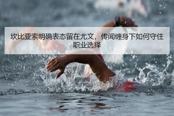 坎比亚索明确表态留在尤文，传闻缠身下如何守住职业选择