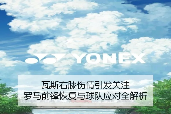 瓦斯右膝伤情引发关注 罗马前锋恢复与球队应对全解析