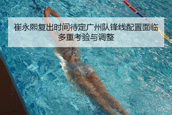 崔永熙复出时间待定广州队锋线配置面临多重考验与调整