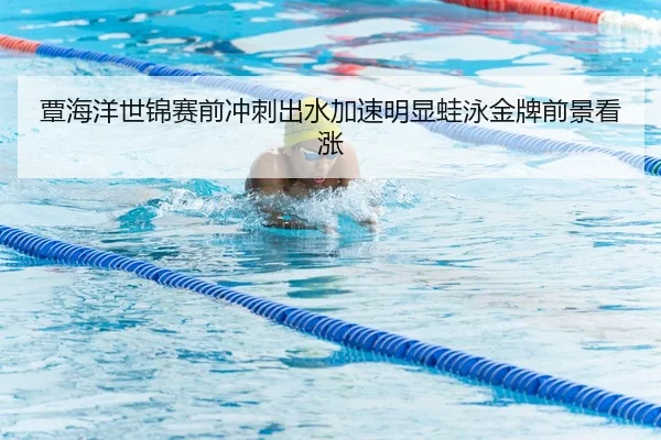 覃海洋世锦赛前冲刺出水加速明显蛙泳金牌前景看涨